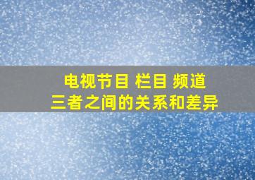 电视节目 栏目 频道三者之间的关系和差异